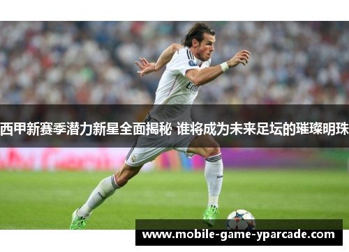 西甲新赛季潜力新星全面揭秘 谁将成为未来足坛的璀璨明珠