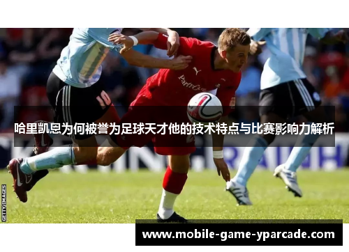 哈里凯恩为何被誉为足球天才他的技术特点与比赛影响力解析
