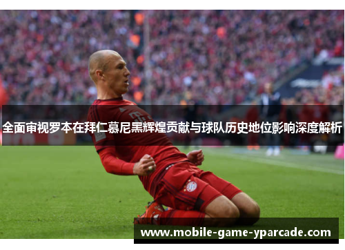 全面审视罗本在拜仁慕尼黑辉煌贡献与球队历史地位影响深度解析