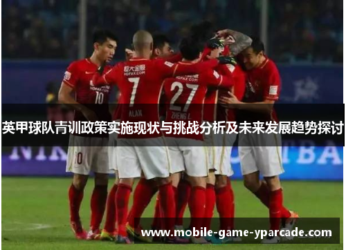 英甲球队青训政策实施现状与挑战分析及未来发展趋势探讨 英甲球队青训政策实施现状与挑战分析及未来发展趋势探讨