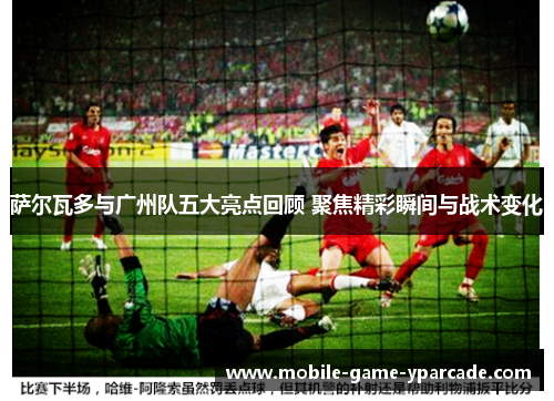 萨尔瓦多与广州队五大亮点回顾 聚焦精彩瞬间与战术变化 萨尔瓦多与广州队五大亮点回顾 聚焦精彩瞬间与战术变化