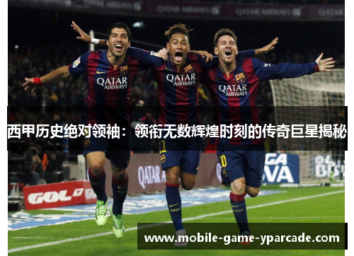 西甲历史绝对领袖：领衔无数辉煌时刻的传奇巨星揭秘