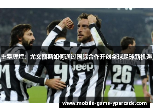 重塑辉煌：尤文图斯如何通过国际合作开创全球足球新机遇