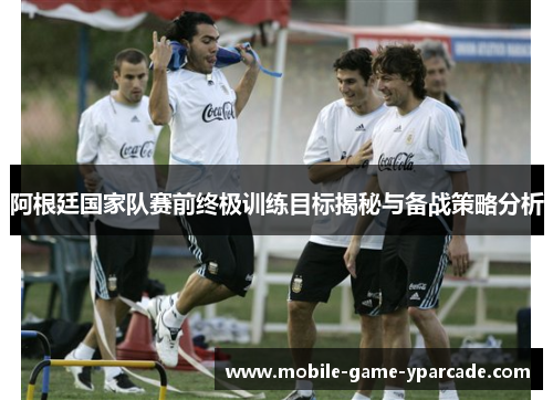 阿根廷国家队赛前终极训练目标揭秘与备战策略分析
