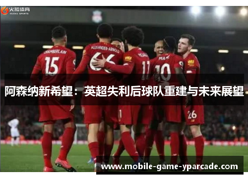 阿森纳新希望:英超失利后球队重建与未来展望 阿森纳新希望:英超失利后球队重建与未来展望