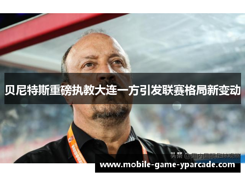 贝尼特斯重磅执教大连一方引发联赛格局新变动