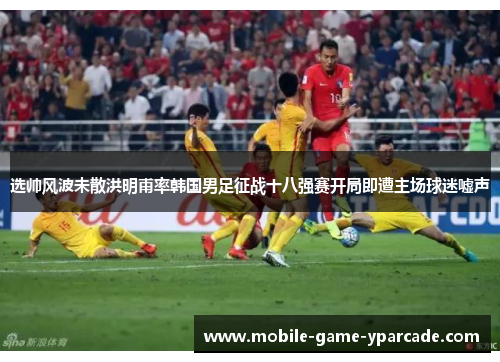 选帅风波未散洪明甫率韩国男足征战十八强赛开局即遭主场球迷嘘声