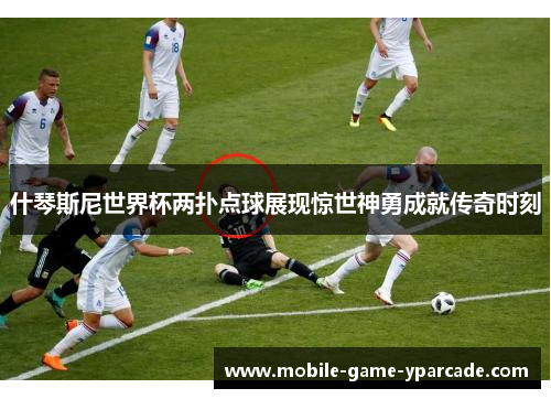 什琴斯尼世界杯两扑点球展现惊世神勇成就传奇时刻