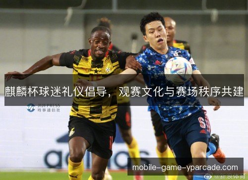麒麟杯球迷礼仪倡导,观赛文化与赛场秩序共建 麒麟杯球迷礼仪倡导,观赛文化与赛场秩序共建