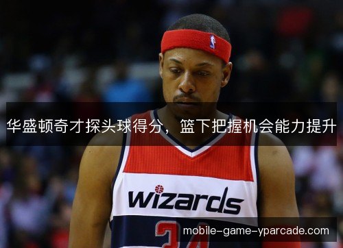 华盛顿奇才探头球得分，篮下把握机会能力提升
